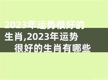 2023年运势很好的生肖,2023年运势很好的生肖有哪些