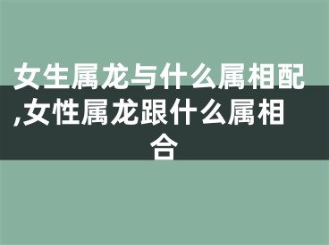 女生属龙与什么属相配,女性属龙跟什么属相合