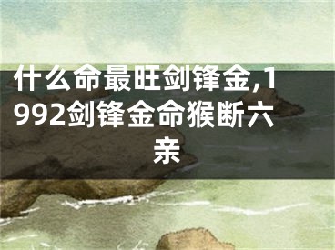 什么命最旺剑锋金,1992剑锋金命猴断六亲
