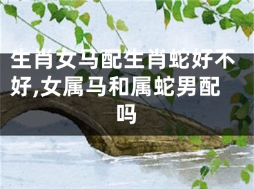 生肖女马配生肖蛇好不好,女属马和属蛇男配吗