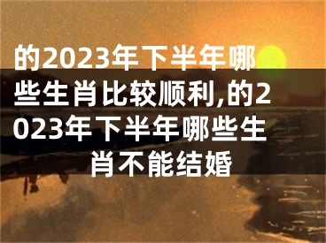 的2023年下半年哪些生肖比较顺利,的2023年下半年哪些生肖不能结婚