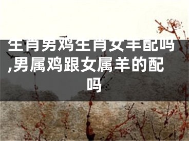 生肖男鸡生肖女羊配吗,男属鸡跟女属羊的配吗