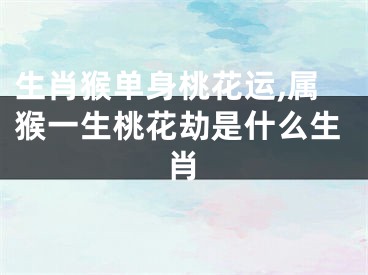 生肖猴单身桃花运,属猴一生桃花劫是什么生肖