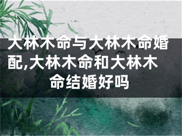 大林木命与大林木命婚配,大林木命和大林木命结婚好吗
