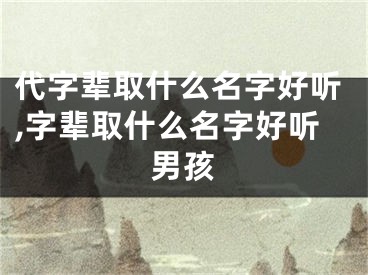 代字辈取什么名字好听,字辈取什么名字好听男孩