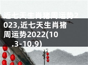 近七天生肖猪周运势2023,近七天生肖猪周运势2022(10.3-10.9)