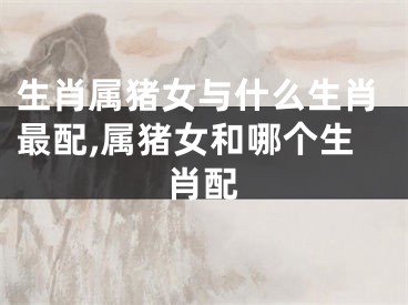 生肖属猪女与什么生肖最配,属猪女和哪个生肖配