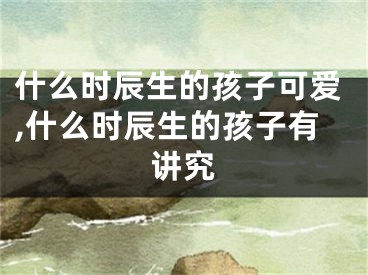 什么时辰生的孩子可爱,什么时辰生的孩子有讲究