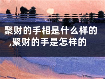 聚财的手相是什么样的,聚财的手是怎样的