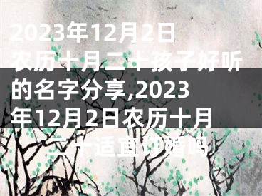 2023年12月2日农历十月二十孩子好听的名字分享,2023年12月2日农历十月二十适宜订婚吗