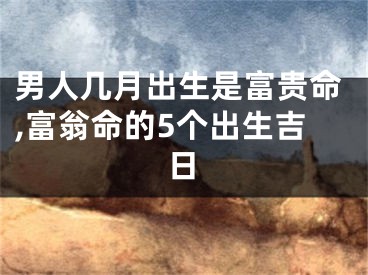 男人几月出生是富贵命,富翁命的5个出生吉日