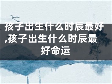 孩子出生什么时辰最好,孩子出生什么时辰最好命运