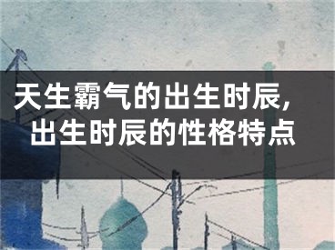 天生霸气的出生时辰,出生时辰的性格特点