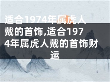 适合1974年属虎人戴的首饰,适合1974年属虎人戴的首饰财运