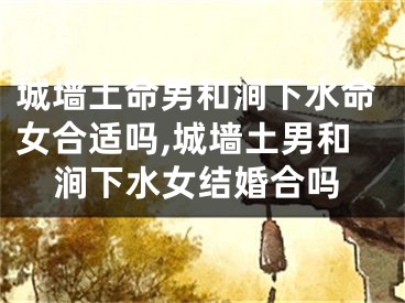 城墙土命男和涧下水命女合适吗,城墙土男和涧下水女结婚合吗