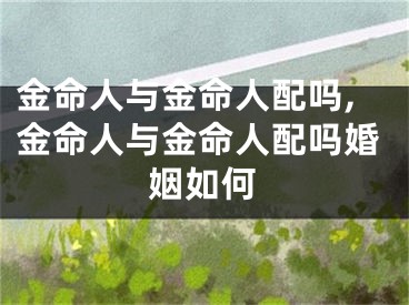 金命人与金命人配吗,金命人与金命人配吗婚姻如何