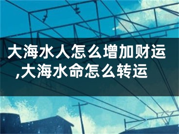 大海水人怎么增加财运,大海水命怎么转运