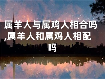 属羊人与属鸡人相合吗,属羊人和属鸡人相配吗