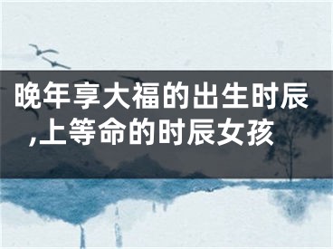 晚年享大福的出生时辰,上等命的时辰女孩