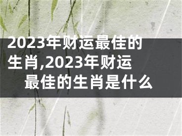 2023年财运最佳的生肖,2023年财运最佳的生肖是什么