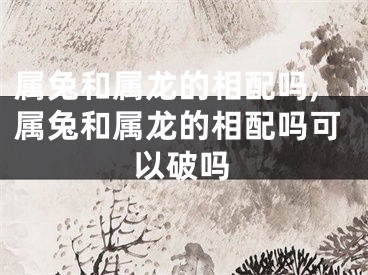 属兔和属龙的相配吗,属兔和属龙的相配吗可以破吗