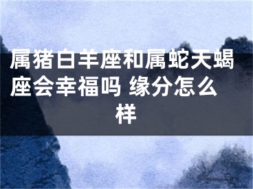 属猪白羊座和属蛇天蝎座会幸福吗 缘分怎么样