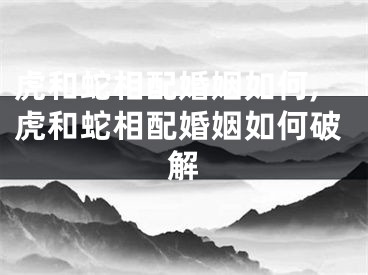 虎和蛇相配婚姻如何,虎和蛇相配婚姻如何破解