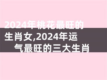 2024年桃花最旺的生肖女,2024年运气最旺的三大生肖
