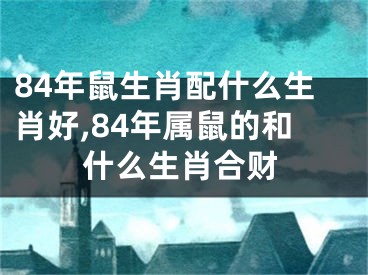 84年鼠生肖配什么生肖好,84年属鼠的和什么生肖合财