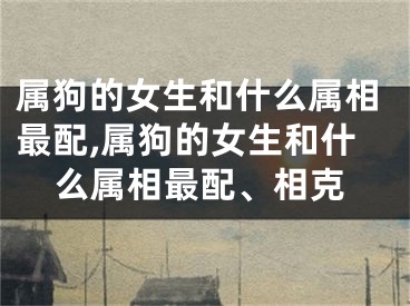 属狗的女生和什么属相最配,属狗的女生和什么属相最配、相克