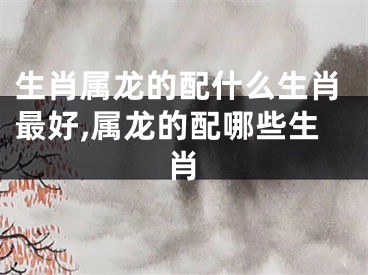 生肖属龙的配什么生肖最好,属龙的配哪些生肖