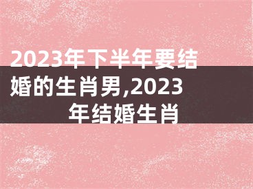 2023年下半年要结婚的生肖男,2023年结婚生肖