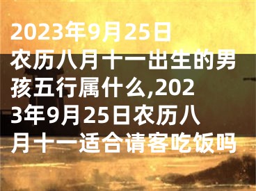 2023年9月25日农历八月十一出生的男孩五行属什么,2023年9月25日农历八月十一适合请客吃饭吗