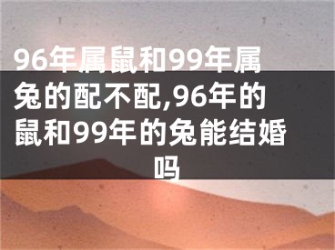 96年属鼠和99年属兔的配不配,96年的鼠和99年的兔能结婚吗