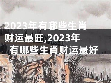 2023年有哪些生肖财运最旺,2023年有哪些生肖财运最好