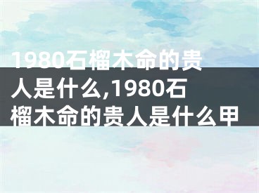 1980石榴木命的贵人是什么,1980石榴木命的贵人是什么甲