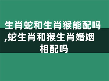 生肖蛇和生肖猴能配吗,蛇生肖和猴生肖婚姻相配吗