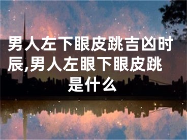 男人左下眼皮跳吉凶时辰,男人左眼下眼皮跳是什么