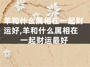 羊和什么属相在一起财运好,羊和什么属相在一起财运最好