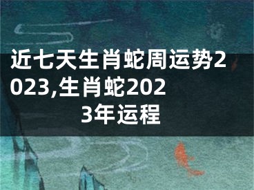 近七天生肖蛇周运势2023,生肖蛇2023年运程