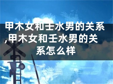 甲木女和壬水男的关系,甲木女和壬水男的关系怎么样