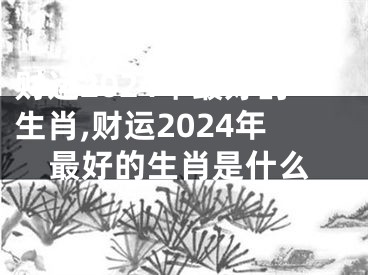 财运2024年最好的生肖,财运2024年最好的生肖是什么