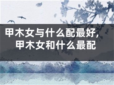 甲木女与什么配最好,甲木女和什么最配