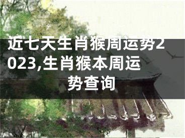 近七天生肖猴周运势2023,生肖猴本周运势查询