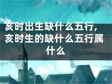 亥时出生缺什么五行,亥时生的缺什么五行属什么