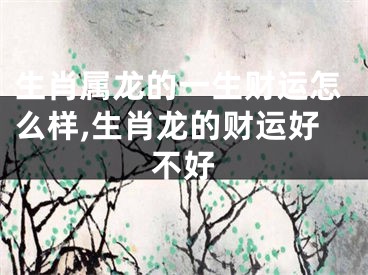 生肖属龙的一生财运怎么样,生肖龙的财运好不好