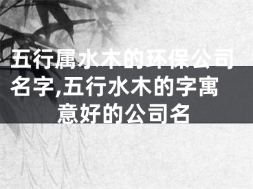 五行属水木的环保公司名字,五行水木的字寓意好的公司名
