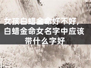 女孩白蜡金命好不好,白蜡金命女名字中应该带什么字好