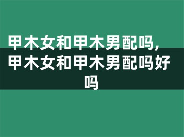 甲木女和甲木男配吗,甲木女和甲木男配吗好吗