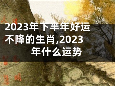 2023年下半年好运不降的生肖,2023年什么运势